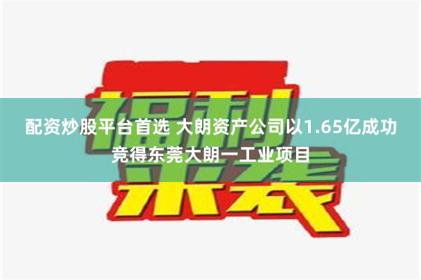 配资炒股平台首选 大朗资产公司以1.65亿成功竞得东莞大朗一工业项目