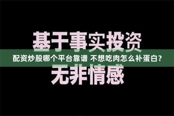 配资炒股哪个平台靠谱 不想吃肉怎么补蛋白？