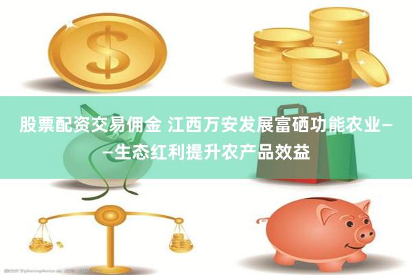 股票配资交易佣金 江西万安发展富硒功能农业——生态红利提升农