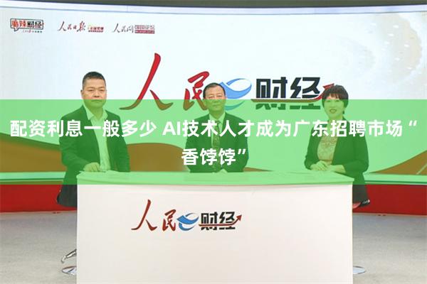 配资利息一般多少 AI技术人才成为广东招聘市场“香饽饽”