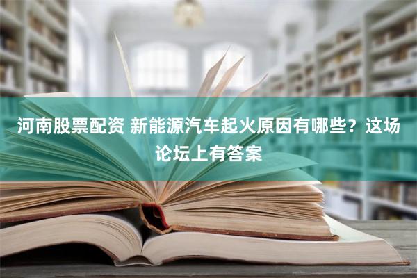 河南股票配资 新能源汽车起火原因有哪些？这场论坛上有答案