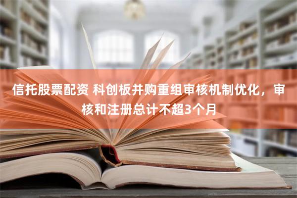 信托股票配资 科创板并购重组审核机制优化，审核和注册总计不超3个月