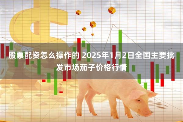 股票配资怎么操作的 2025年1月2日全国主要批发市场茄子价