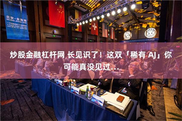 炒股金融杠杆网 长见识了！这双「稀有 AJ」你可能真没见过…