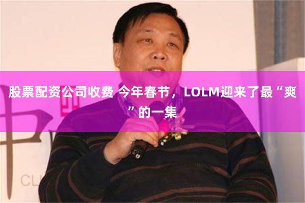 股票配资公司收费 今年春节，LOLM迎来了最“爽”的一集